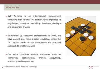 Who we are


           SVP   Advisors      is   an     international      management
            consulting firm for the TMT sector1, with expertise in
            regulation, economic modelling, business strategy
            and corporate finance



           Established by seasoned professionals in 2006, we
            have earned over time a solid reputation within the
            TMT sector thanks to our quantitative and practical
            approach to problem solving



           Our   work    combines        various    disciplines   such   as
            economics,      econometrics,           finance,    accounting,
            marketing and engineering

    1   Telecommunications, Media and Technology
3
 