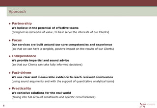 Approach


       Partnership
        We believe in the potential of effective teams
        (designed as networks of value, to best serve the interests of our Clients)


       Focus
        Our services are built around our core competencies and experience
        (so that we can have a tangible, positive impact on the results of our Clients)

       Independence
        We provide impartial and sound advice
        (so that our Clients can take fully informed decisions)


       Fact-driven
        We use clear and measurable evidence to reach relevant conclusions
        (using sound arguments and with the support of quantitative analytical tools)

       Practicality
        We conceive solutions for the real world
        (taking into full account constraints and specific circumstances)


5
 