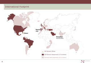 International Footprint




                              Madrid
                              (HQ)

                      Miami


                                                              Bangalore
                                                              Associate office




                                       SVP Advisors Offices


                                       SVP Advisors Assignments (15 countries)

                                       Previous Team Experience (26 countries)


6
 