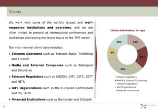 Clients

    We work with some of the world’s largest and well-
    respected institutions and operators, and we are
                                                                Clients distribution, by type
    often invited to present at international conferences and
    workshops addressing the latest topics in the TMT sector


    Our international client base includes:

       Telecom Operators such as Telecom Italia, Telefónica
        and Turkcell

       Media and Internet Companies such as Babelgum
        and BetonLive

       Telecom Regulators such as AGCOM, CMT, CITC, EETT
        and NITA

       Int’l Organizations such as the European Commission
        and the IADB

       Financial Institutions such as Santander and Citibank

7
 