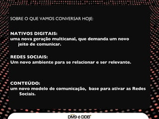 SOBRE O QUE VAMOS CONVERSAR HOJE: NATIVOS DIGITAIS:  uma nova geração multicanal, que demanda um novo jeito de comunicar. REDES SOCIAIS:  Um novo ambiente para se relacionar e ser relevante. CONTEÚDO:  um novo modelo de comunicação,  base para ativar as Redes Sociais. 