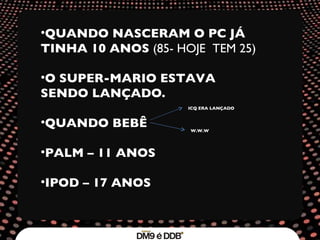 QUANDO NASCERAM O PC JÁ TINHA 10 ANOS  (85- HOJE  TEM 25) O SUPER-MARIO ESTAVA SENDO LANÇADO. QUANDO BEBÊ PALM – 11 ANOS IPOD – 17 ANOS   ICQ ERA LANÇADO W.W.W 