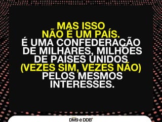 MAS ISSO  NÃO É UM PAÍS.  É UMA CONFEDERAÇÃO  DE MILHARES, MILHÕES DE PAÍSES UNIDOS  (VEZES SIM, VEZES NÃO)  PELOS MESMOS INTERESSES. 