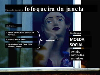 Eles são como a  fofoqueira da janela SER A PRIMEIRA A SABER DA FOFOCA CONTAR QUE SABE SER INFLUENTE COM ESSE CONHECIMENTO Eles buscam ela busca... MOEDA SOCIAL ou seja, Conteúdos exclusivos 