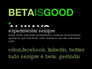 BETA IS GOOD. ALWAYS. experimentar sempre tentar, testar, aproveitar oportunidades, continuar desenvolvendo  apostar no que está dando certo, desistir do que não está dando certo orkut,facebook, linkedin, twitter tudo sempre é beta: gerúndio 