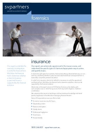 forensics
insurance
1800 246 801 svpartners.com.au
Our experts are extensively experienced in the insurance area, and
understand the specific types of claims and appropriate ways to assess
and quantify losses.
In claims brought against accountants, financial and other professional advisors, we can
assist by considering whether a party has exercised the skill and care expected from a
reasonably competent professional advisor.
In order for an insurance claim to be settled it is necessary to verify the operational
and financial facts. We follow the financial trail to determine whether a claim can be
supported by the financial evidence.
Clients rely on the expert services of SV Partners Forensics when dealing with
such complex issues or when facing issues which may lead to litigation, mediation
or arbitration.
We understand the insurance landscape, and have extensive knowledge and tested
practical application of traditional and emerging financial theories.
Some of the specialist services we offer include:
	 Economic Losses as a result of injury
	 Dependency claims
	 Business interruption
	 Fidelity claims
	 Professional negligence
	 Stock losses
	 Product liability
Our experts undertake the
necessary investigations
to verify the financial facts.
We follow the financial
trail to determine whether
a claim for business
or personal losses is
supported by the financial
evidence.
 