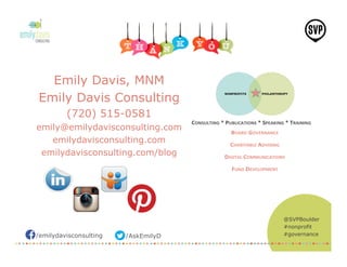 /emilydavisconsulting /AskEmilyD
@SVPBoulder
#nonprofit
#governance
Emily Davis, MNM
Emily Davis Consulting
(720) 515-0581
emily@emilydavisconsulting.com
emilydavisconsulting.com
emilydavisconsulting.com/blog
 