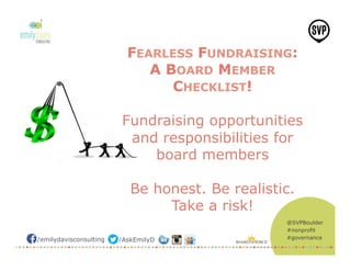 @SVPBoulder
#nonprofit
#governance/emilydavisconsulting /AskEmilyD
FEARLESS FUNDRAISING:
A BOARD MEMBER
CHECKLIST!
Fundraising opportunities
and responsibilities for
board members
Be honest. Be realistic.
Take a risk!
 