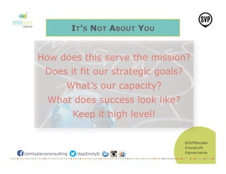@SVPBoulder
#nonprofit
#governance/emilydavisconsulting /AskEmilyD
IT’S NOT ABOUT YOU
How does this serve the mission?
Does it fit our strategic goals?
What’s our capacity?
What does success look like?
Keep it high level!
 