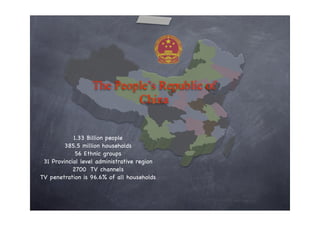 The People’s Republic of
                          China


            1.33 Billion people
         385.5 million households
             56 Ethnic groups
 31 Provincial level administrative region
            2700 TV channels
TV penetration is 96.6% of all households