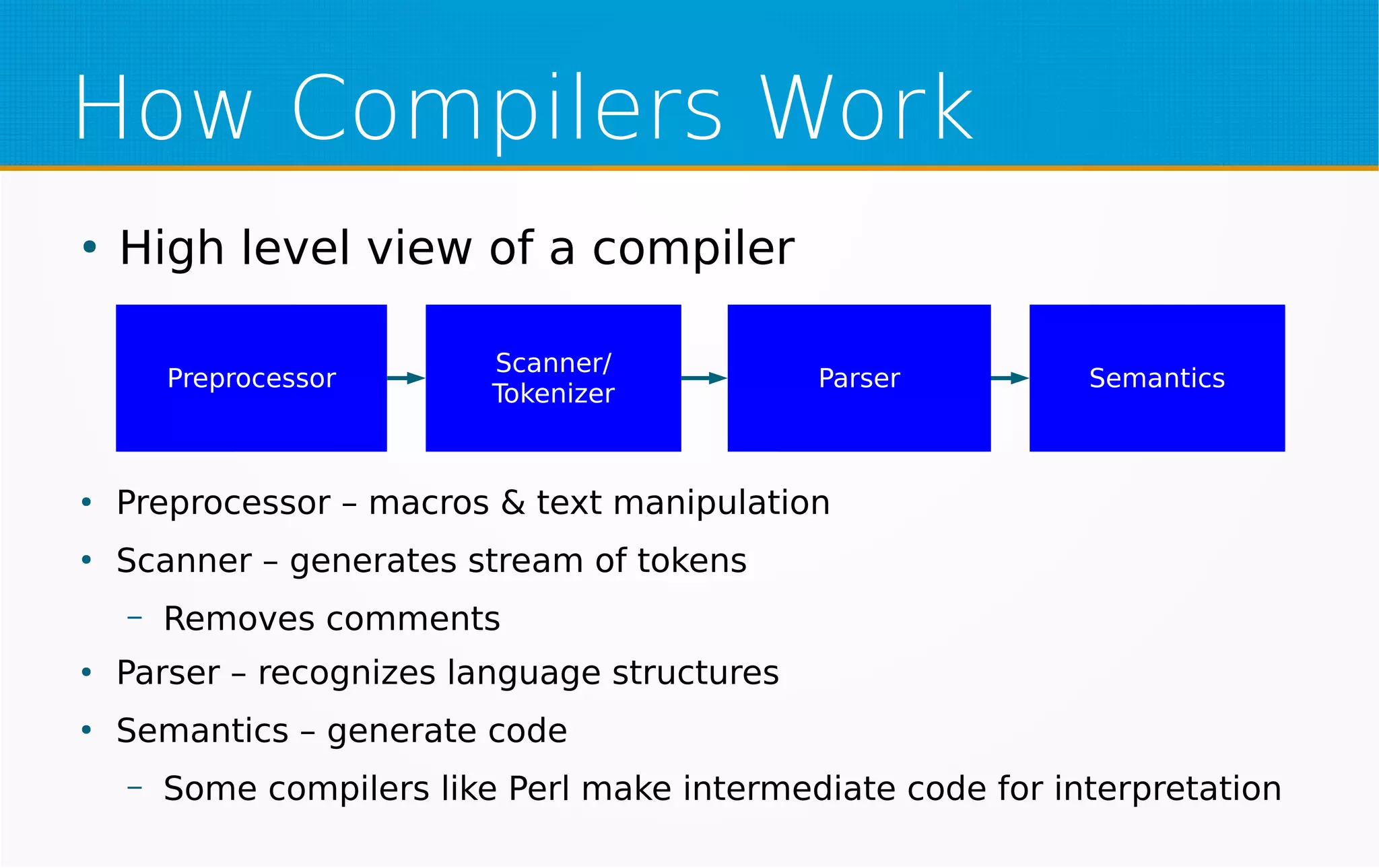 How Compilers Work
●
High level view of a compiler
Preprocessor
Scanner/
Tokenizer
Parser Semantics
●
Preprocessor – macros & text manipulation
●
Scanner – generates stream of tokens
– Removes comments
●
Parser – recognizes language structures
●
Semantics – generate code
– Some compilers like Perl make intermediate code for interpretation
 