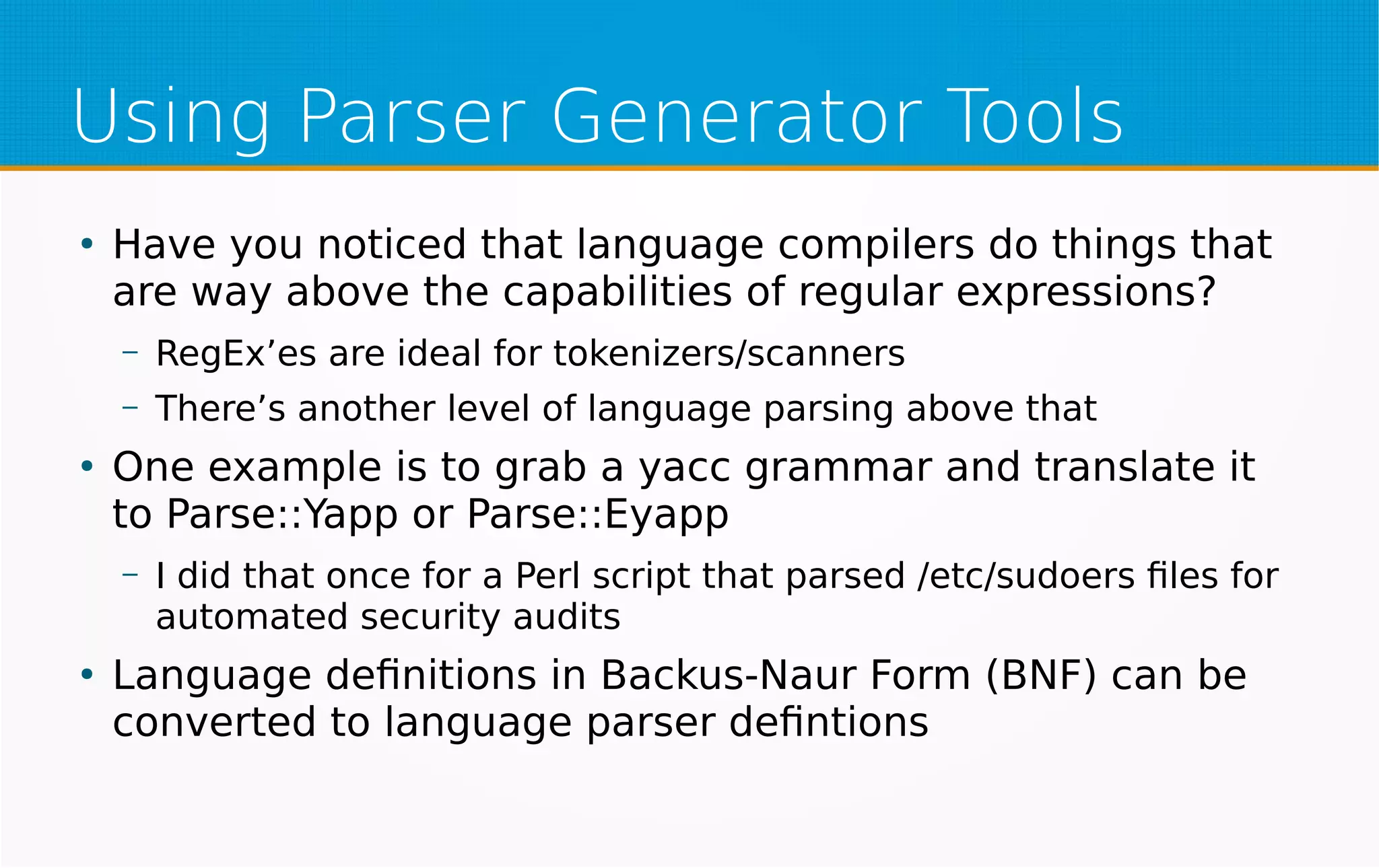 Using Parser Generator Tools
●
Have you noticed that language compilers do things that
are way above the capabilities of regular expressions?
– RegEx’es are ideal for tokenizers/scanners
– There’s another level of language parsing above that
●
One example is to grab a yacc grammar and translate it
to Parse::Yapp or Parse::Eyapp
– I did that once for a Perl script that parsed /etc/sudoers files for
automated security audits
●
Language definitions in Backus-Naur Form (BNF) can be
converted to language parser defintions
 