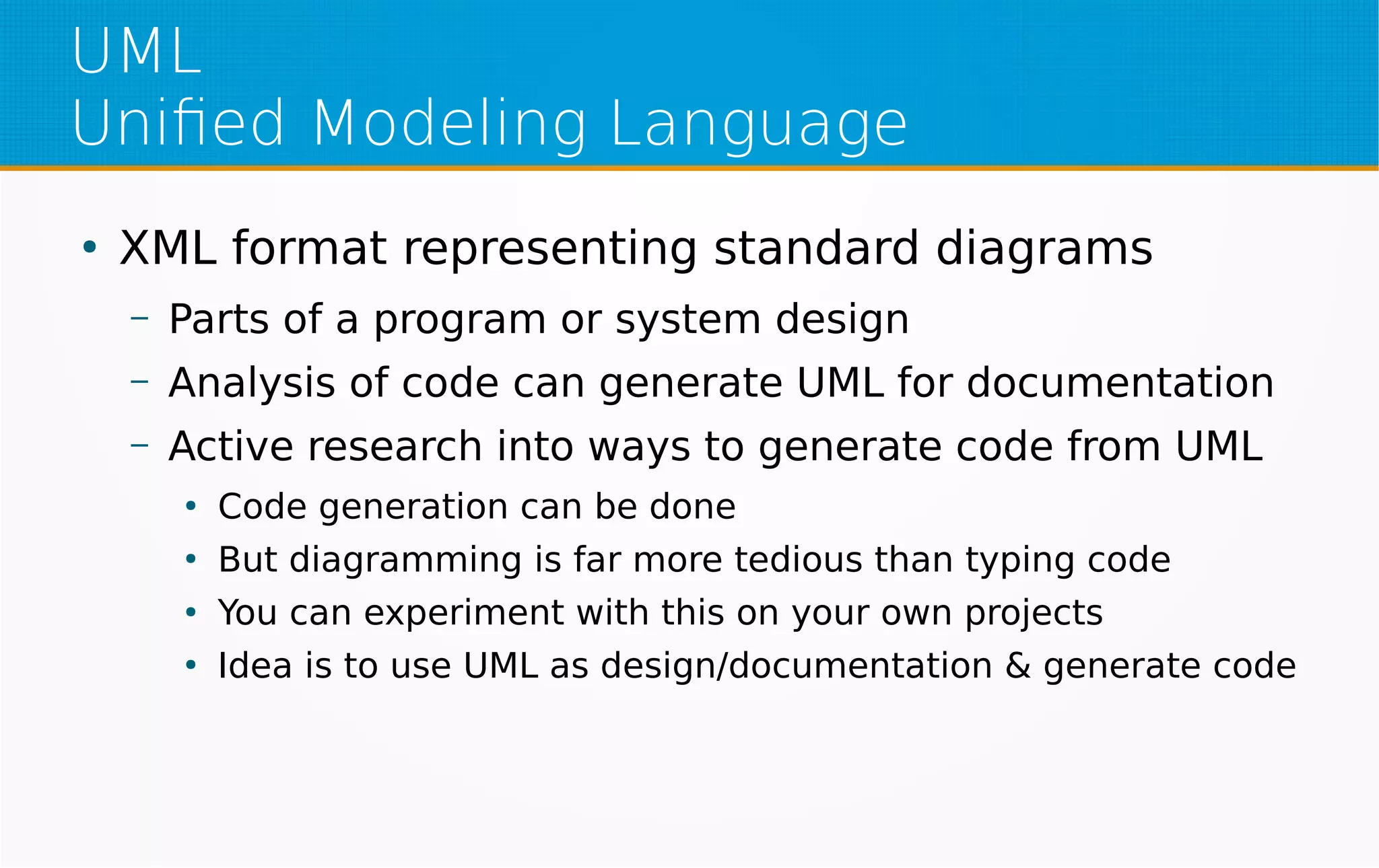 UML
Unified Modeling Language
●
XML format representing standard diagrams
– Parts of a program or system design
– Analysis of code can generate UML for documentation
– Active research into ways to generate code from UML
●
Code generation can be done
●
But diagramming is far more tedious than typing code
●
You can experiment with this on your own projects
●
Idea is to use UML as design/documentation & generate code
 