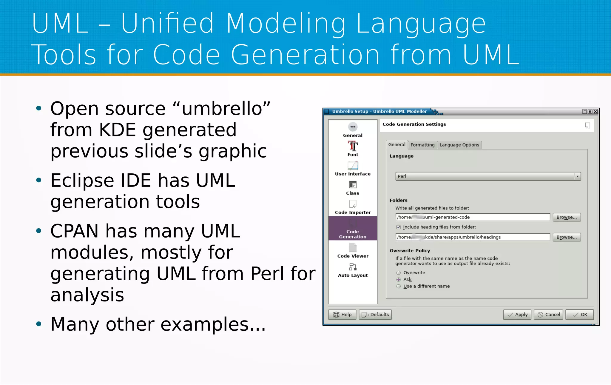 UML – Unified Modeling Language
Tools for Code Generation from UML
●
Open source “umbrello”
from KDE generated
previous slide’s graphic
●
Eclipse IDE has UML
generation tools
●
CPAN has many UML
modules, mostly for
generating UML from Perl for
analysis
●
Many other examples...
 