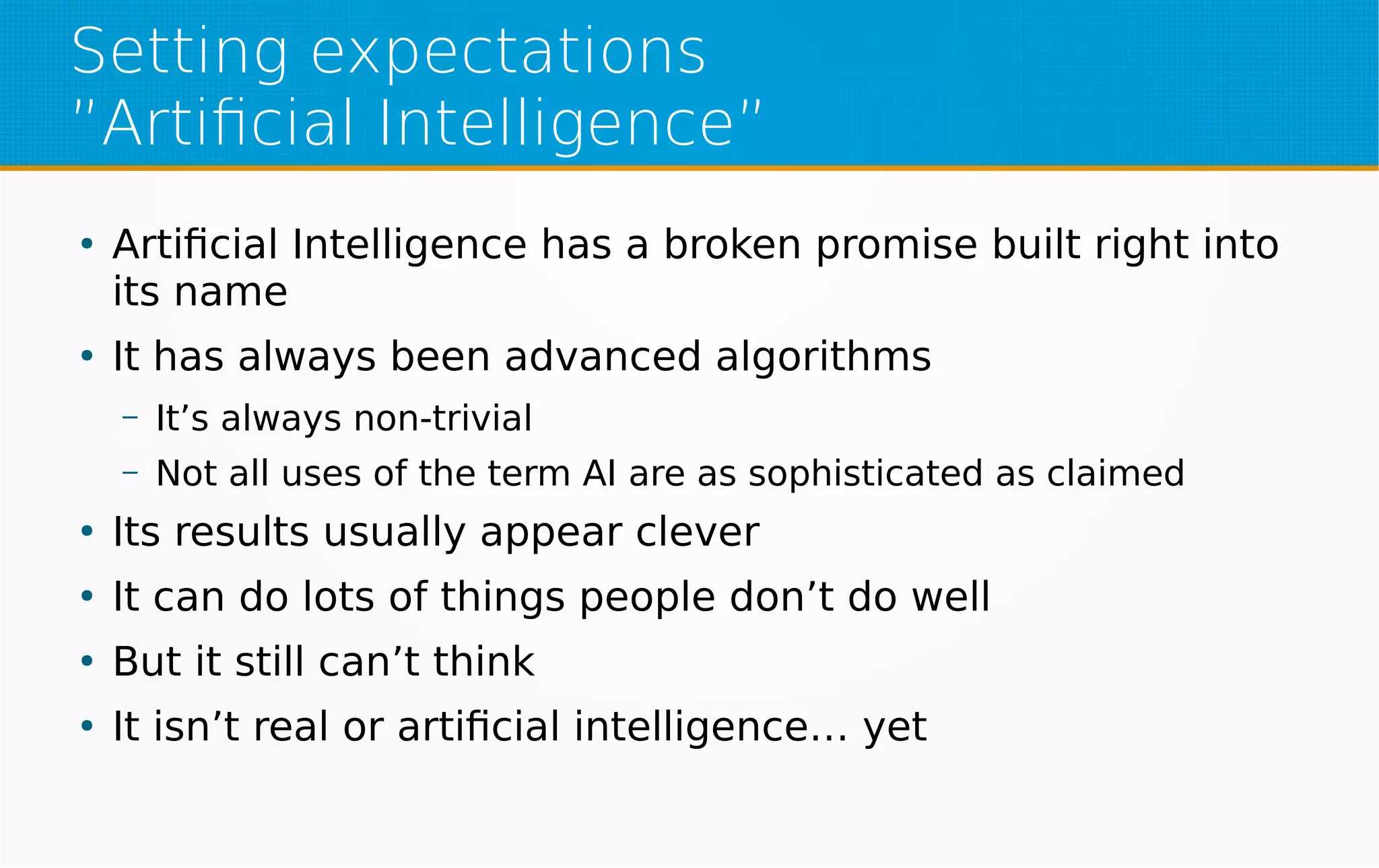 Setting expectations
”Artificial Intelligence”
●
Artificial Intelligence has a broken promise built right into
its name
●
It has always been advanced algorithms
– It’s always non-trivial
– Not all uses of the term AI are as sophisticated as claimed
●
Its results usually appear clever
●
It can do lots of things people don’t do well
●
But it still can’t think
●
It isn’t real or artificial intelligence… yet
 