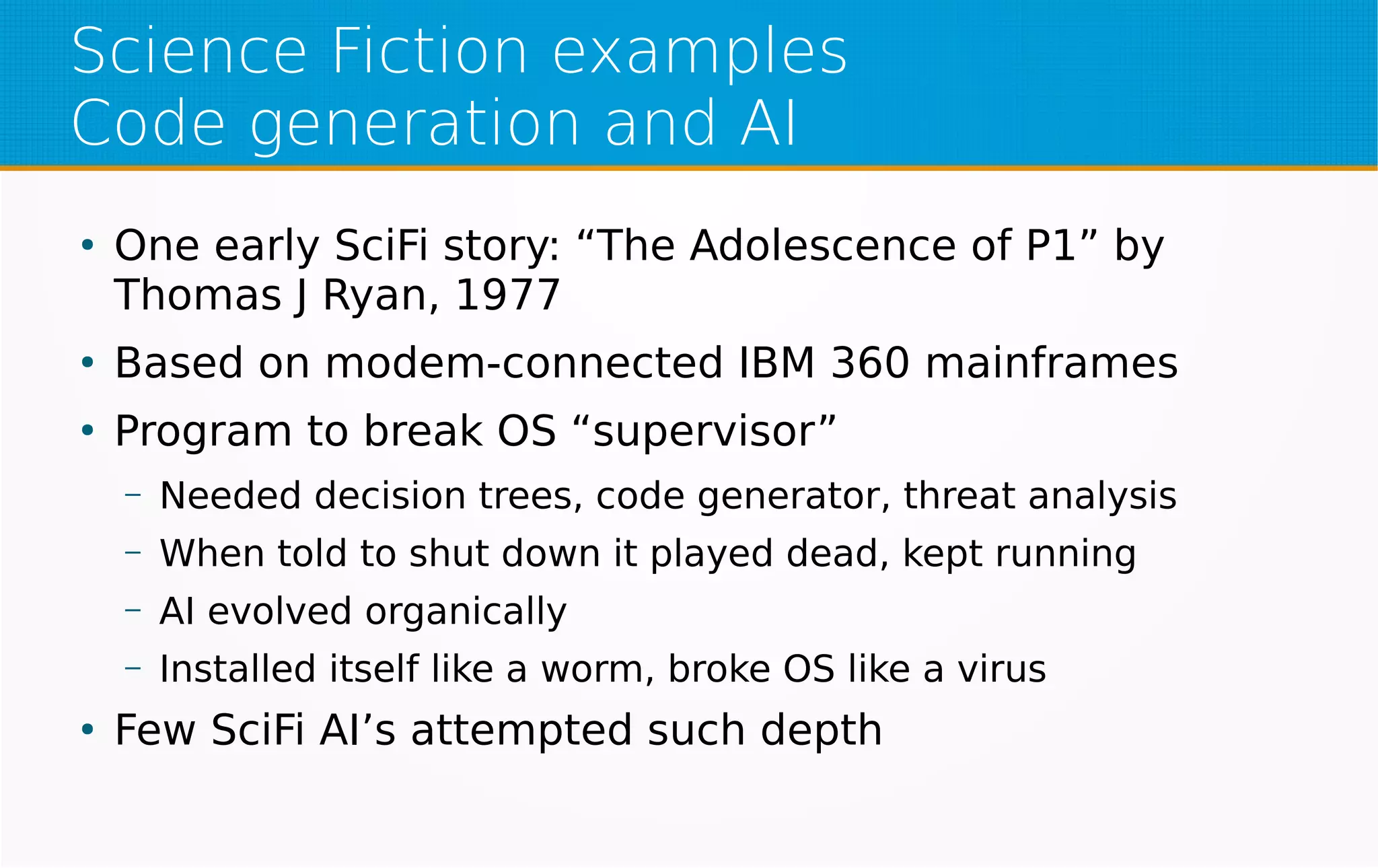 Science Fiction examples
Code generation and AI
●
One early SciFi story: “The Adolescence of P1” by
Thomas J Ryan, 1977
●
Based on modem-connected IBM 360 mainframes
●
Program to break OS “supervisor”
– Needed decision trees, code generator, threat analysis
– When told to shut down it played dead, kept running
– AI evolved organically
– Installed itself like a worm, broke OS like a virus
●
Few SciFi AI’s attempted such depth
 