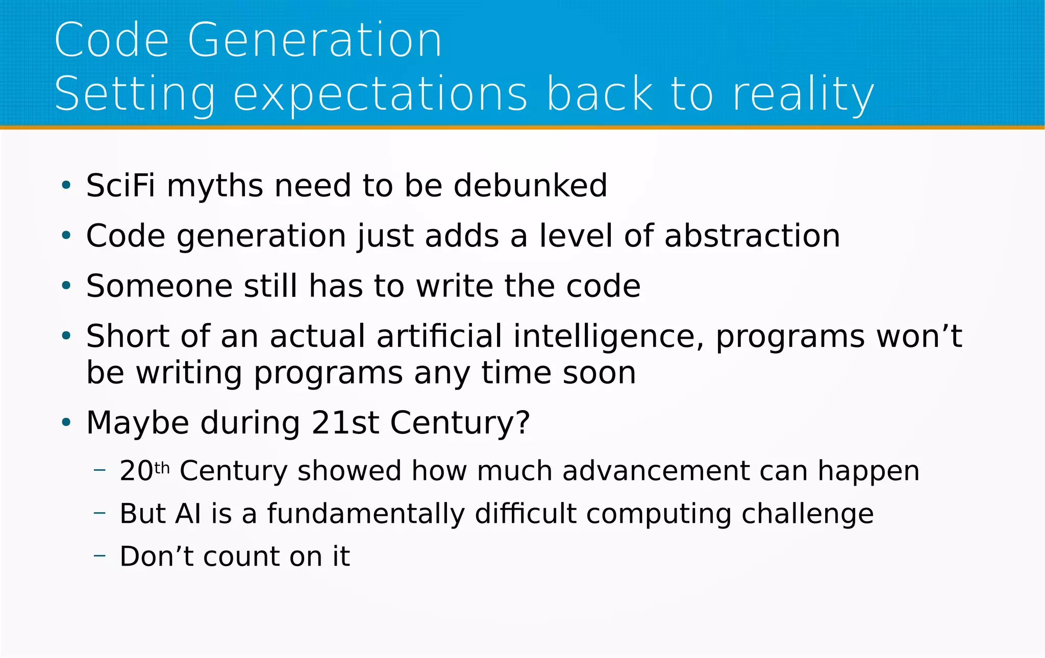 Code Generation
Setting expectations back to reality
●
SciFi myths need to be debunked
●
Code generation just adds a level of abstraction
●
Someone still has to write the code
●
Short of an actual artificial intelligence, programs won’t
be writing programs any time soon
●
Maybe during 21st Century?
– 20th Century showed how much advancement can happen
– But AI is a fundamentally difficult computing challenge
– Don’t count on it
 