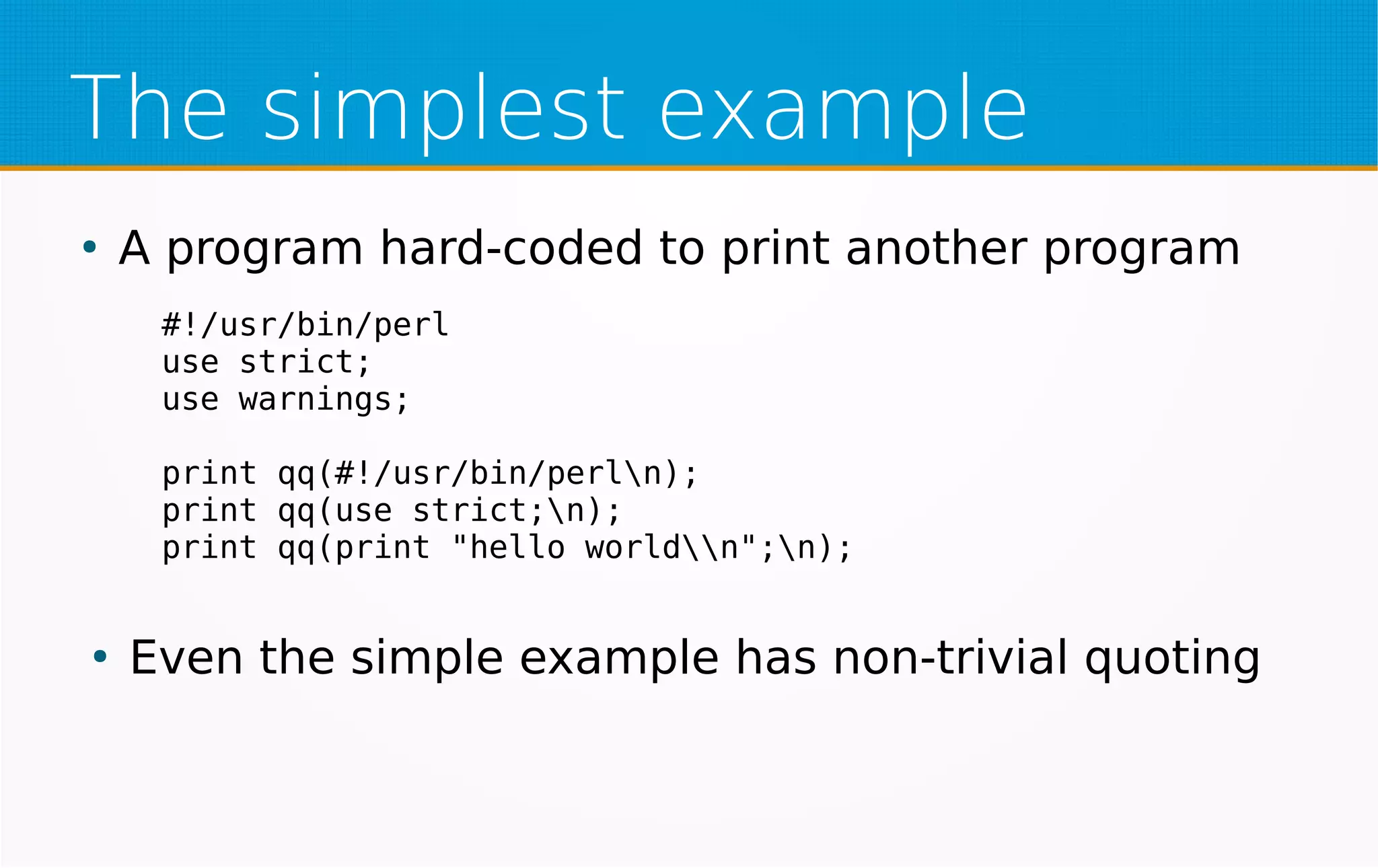 The simplest example
●
A program hard-coded to print another program
●
Even the simple example has non-trivial quoting
#!/usr/bin/perl
use strict;
use warnings;
print qq(#!/usr/bin/perln);
print qq(use strict;n);
print qq(print "hello worldn";n);
 