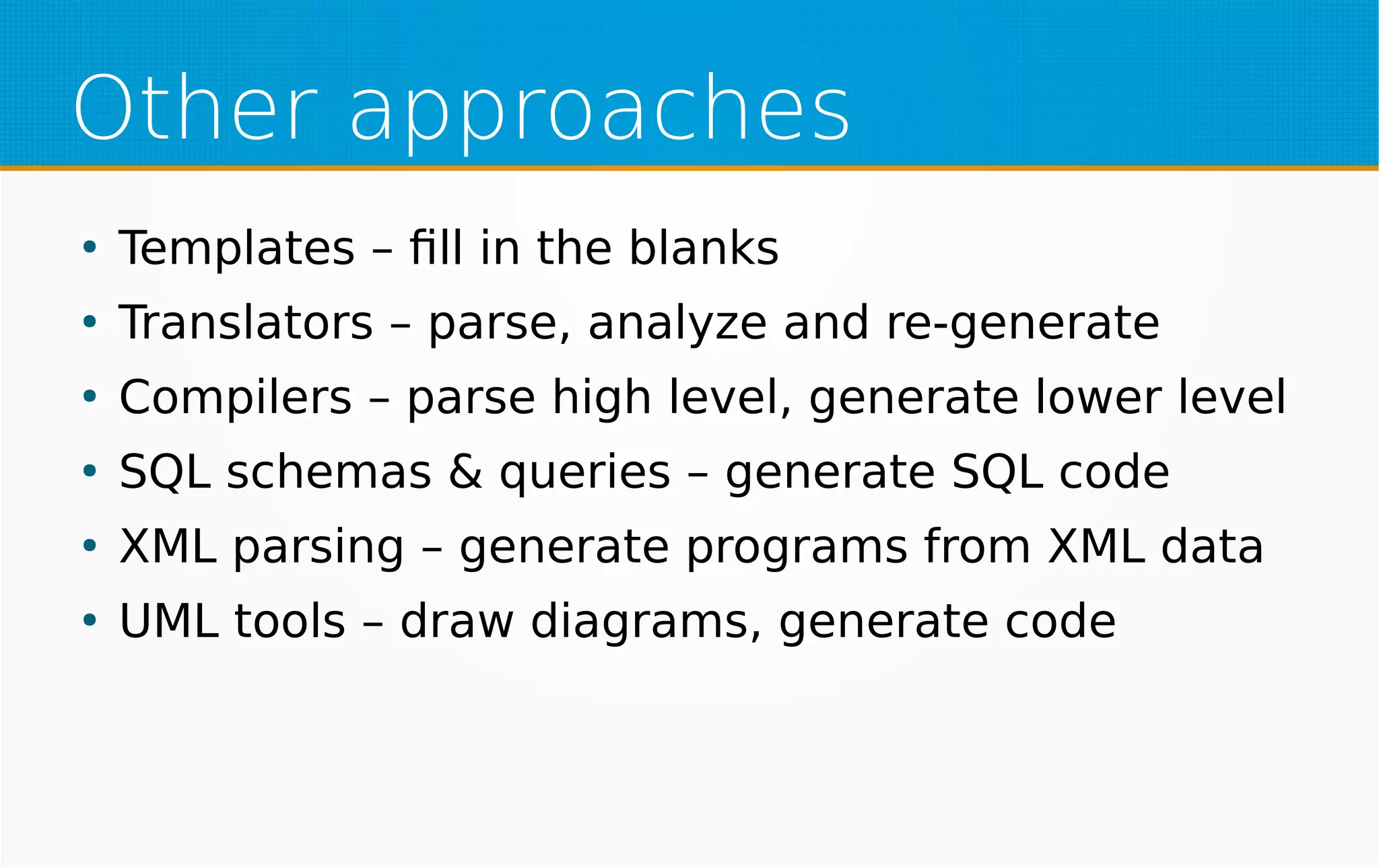 Other approaches
●
Templates – fill in the blanks
●
Translators – parse, analyze and re-generate
●
Compilers – parse high level, generate lower level
●
SQL schemas & queries – generate SQL code
●
XML parsing – generate programs from XML data
●
UML tools – draw diagrams, generate code
 