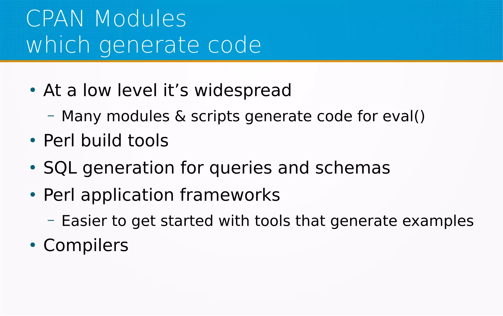CPAN Modules
which generate code
●
At a low level it’s widespread
– Many modules & scripts generate code for eval()
●
Perl build tools
●
SQL generation for queries and schemas
●
Perl application frameworks
– Easier to get started with tools that generate examples
●
Compilers
 