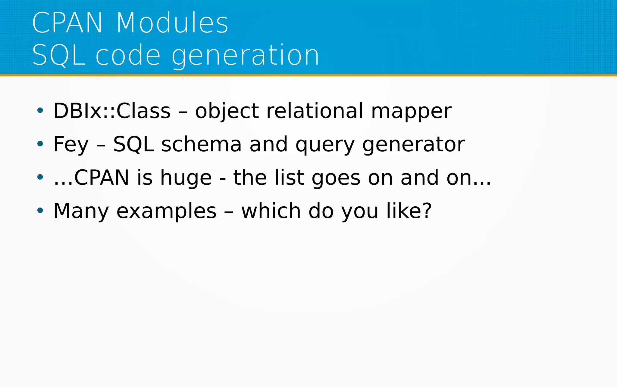 CPAN Modules
SQL code generation
●
DBIx::Class – object relational mapper
●
Fey – SQL schema and query generator
●
…CPAN is huge - the list goes on and on...
●
Many examples – which do you like?
 