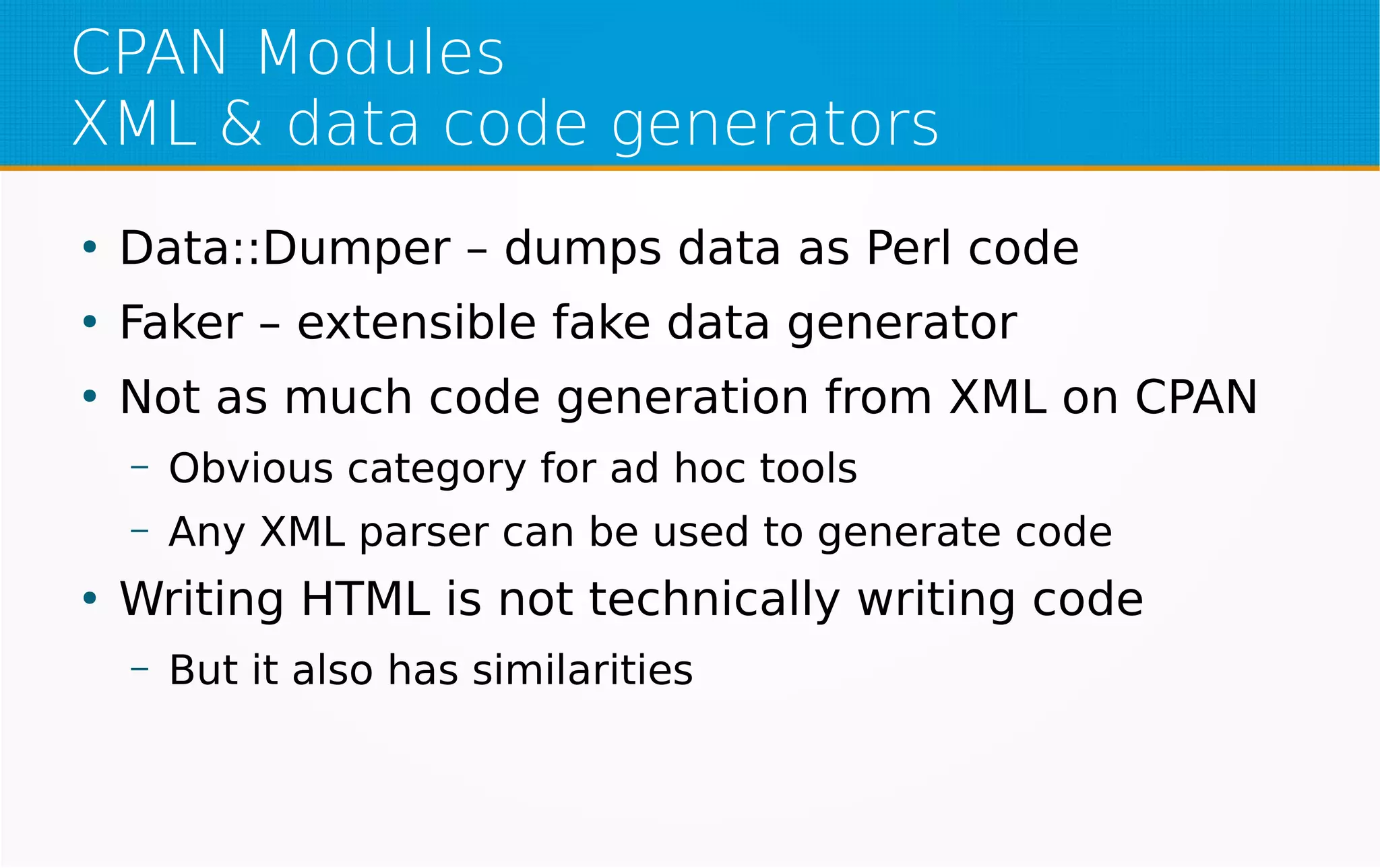 CPAN Modules
XML & data code generators
●
Data::Dumper – dumps data as Perl code
●
Faker – extensible fake data generator
●
Not as much code generation from XML on CPAN
– Obvious category for ad hoc tools
– Any XML parser can be used to generate code
●
Writing HTML is not technically writing code
– But it also has similarities
 