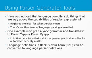 Using Parser Generator Tools
●
Have you noticed that language compilers do things that
are way above the capabilities of regular expressions?
– RegEx’es are ideal for tokenizers/scanners
– There’s another level of language parsing above that
●
One example is to grab a yacc grammar and translate it
to Parse::Yapp or Parse::Eyapp
– I did that once for a Perl script that parsed /etc/sudoers files for
automated security audits
●
Language definitions in Backus-Naur Form (BNF) can be
converted to language parser defintions
 