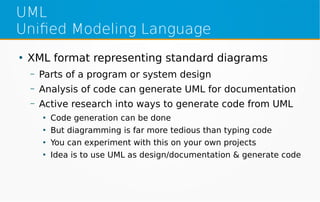 UML
Unified Modeling Language
●
XML format representing standard diagrams
– Parts of a program or system design
– Analysis of code can generate UML for documentation
– Active research into ways to generate code from UML
●
Code generation can be done
●
But diagramming is far more tedious than typing code
●
You can experiment with this on your own projects
●
Idea is to use UML as design/documentation & generate code
 