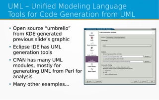 UML – Unified Modeling Language
Tools for Code Generation from UML
●
Open source “umbrello”
from KDE generated
previous slide’s graphic
●
Eclipse IDE has UML
generation tools
●
CPAN has many UML
modules, mostly for
generating UML from Perl for
analysis
●
Many other examples...
 