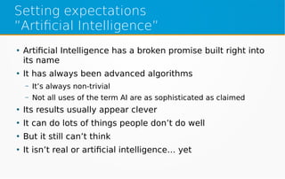 Setting expectations
”Artificial Intelligence”
●
Artificial Intelligence has a broken promise built right into
its name
●
It has always been advanced algorithms
– It’s always non-trivial
– Not all uses of the term AI are as sophisticated as claimed
●
Its results usually appear clever
●
It can do lots of things people don’t do well
●
But it still can’t think
●
It isn’t real or artificial intelligence… yet
 