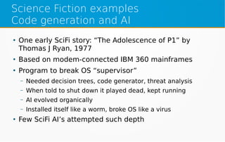 Science Fiction examples
Code generation and AI
●
One early SciFi story: “The Adolescence of P1” by
Thomas J Ryan, 1977
●
Based on modem-connected IBM 360 mainframes
●
Program to break OS “supervisor”
– Needed decision trees, code generator, threat analysis
– When told to shut down it played dead, kept running
– AI evolved organically
– Installed itself like a worm, broke OS like a virus
●
Few SciFi AI’s attempted such depth
 