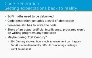 Code Generation
Setting expectations back to reality
●
SciFi myths need to be debunked
●
Code generation just adds a level of abstraction
●
Someone still has to write the code
●
Short of an actual artificial intelligence, programs won’t
be writing programs any time soon
●
Maybe during 21st Century?
– 20th Century showed how much advancement can happen
– But AI is a fundamentally difficult computing challenge
– Don’t count on it
 