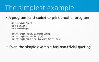 The simplest example
●
A program hard-coded to print another program
●
Even the simple example has non-trivial quoting
#!/usr/bin/perl
use strict;
use warnings;
print qq(#!/usr/bin/perln);
print qq(use strict;n);
print qq(print "hello worldn";n);
 