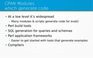 CPAN Modules
which generate code
●
At a low level it’s widespread
– Many modules & scripts generate code for eval()
●
Perl build tools
●
SQL generation for queries and schemas
●
Perl application frameworks
– Easier to get started with tools that generate examples
●
Compilers
 