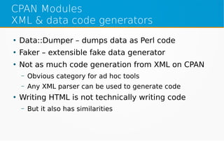CPAN Modules
XML & data code generators
●
Data::Dumper – dumps data as Perl code
●
Faker – extensible fake data generator
●
Not as much code generation from XML on CPAN
– Obvious category for ad hoc tools
– Any XML parser can be used to generate code
●
Writing HTML is not technically writing code
– But it also has similarities
 