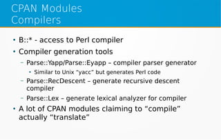 CPAN Modules
Compilers
●
B::* - access to Perl compiler
●
Compiler generation tools
– Parse::Yapp/Parse::Eyapp – compiler parser generator
●
Similar to Unix “yacc” but generates Perl code
– Parse::RecDescent – generate recursive descent
compiler
– Parse::Lex – generate lexical analyzer for compiler
●
A lot of CPAN modules claiming to “compile”
actually “translate”
 