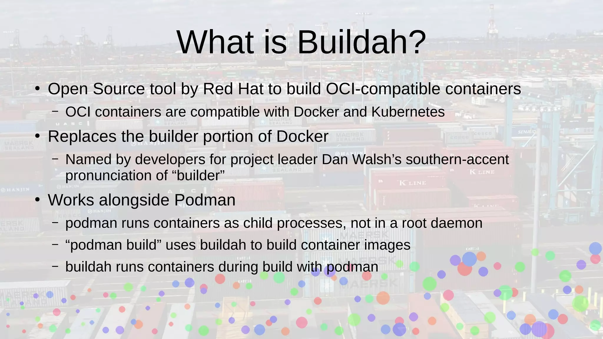 What is Buildah?
●
Open Source tool by Red Hat to build OCI-compatible containers
– OCI containers are compatible with Docker and Kubernetes
●
Replaces the builder portion of Docker
– Named by developers for project leader Dan Walsh’s southern-accent
pronunciation of “builder”
●
Works alongside Podman
– podman runs containers as child processes, not in a root daemon
– “podman build” uses buildah to build container images
– buildah runs containers during build with podman
 