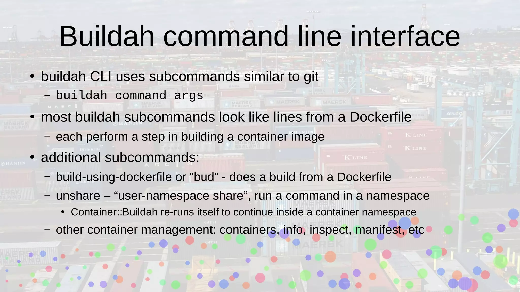 Buildah command line interface
●
buildah CLI uses subcommands similar to git
– buildah command args
●
most buildah subcommands look like lines from a Dockerfile
– each perform a step in building a container image
●
additional subcommands:
– build-using-dockerfile or “bud” - does a build from a Dockerfile
– unshare – “user-namespace share”, run a command in a namespace
●
Container::Buildah re-runs itself to continue inside a container namespace
– other container management: containers, info, inspect, manifest, etc
 