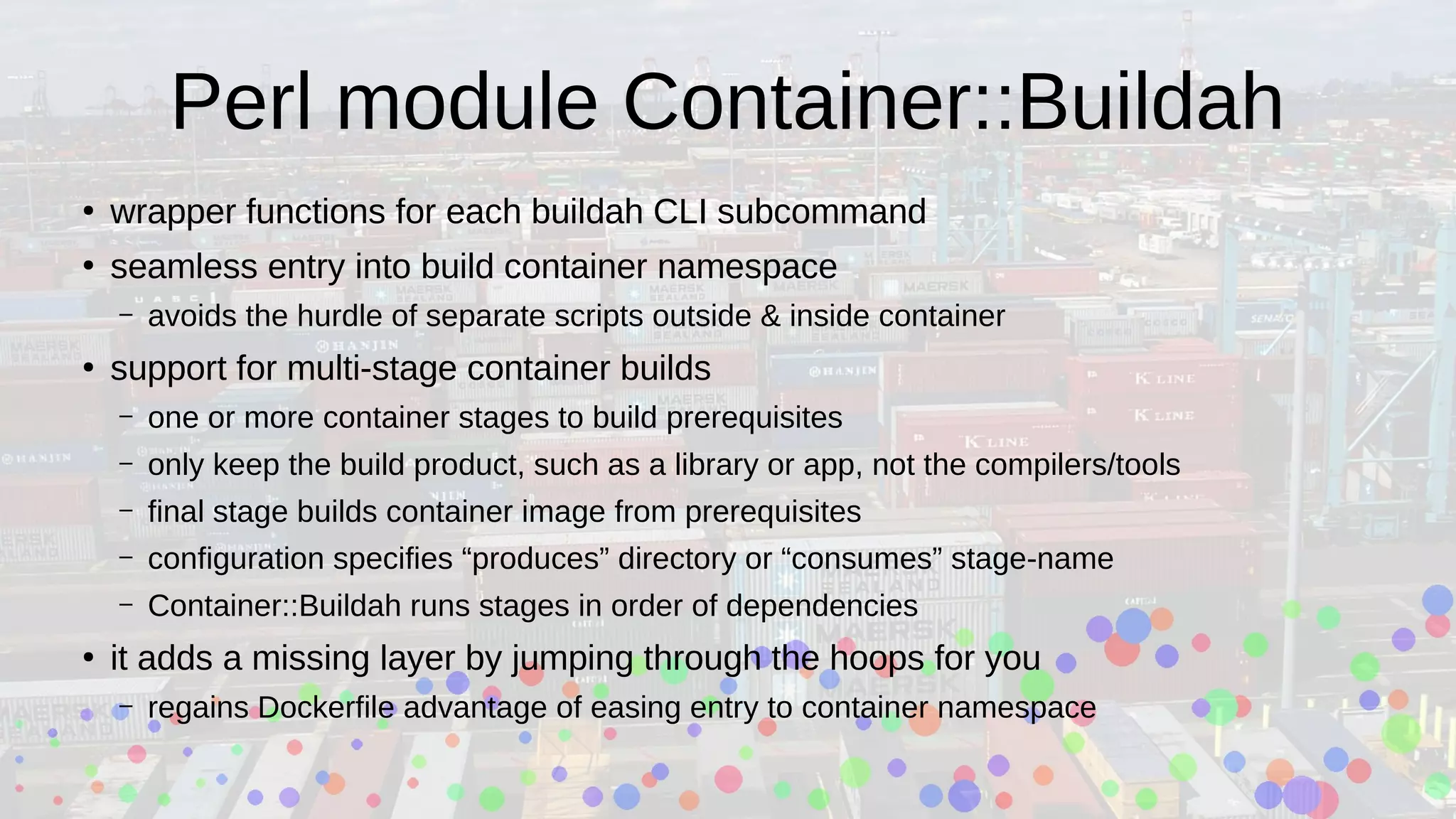 Perl module Container::Buildah
●
wrapper functions for each buildah CLI subcommand
●
seamless entry into build container namespace
– avoids the hurdle of separate scripts outside & inside container
●
support for multi-stage container builds
– one or more container stages to build prerequisites
– only keep the build product, such as a library or app, not the compilers/tools
– final stage builds container image from prerequisites
– configuration specifies “produces” directory or “consumes” stage-name
– Container::Buildah runs stages in order of dependencies
●
it adds a missing layer by jumping through the hoops for you
– regains Dockerfile advantage of easing entry to container namespace
 