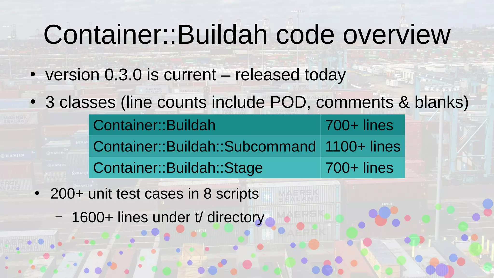 Container::Buildah code overview
●
version 0.3.0 is current – released today
●
3 classes (line counts include POD, comments & blanks)
Container::Buildah 700+ lines
Container::Buildah::Subcommand 1100+ lines
Container::Buildah::Stage 700+ lines
●
200+ unit test cases in 8 scripts
– 1600+ lines under t/ directory
 