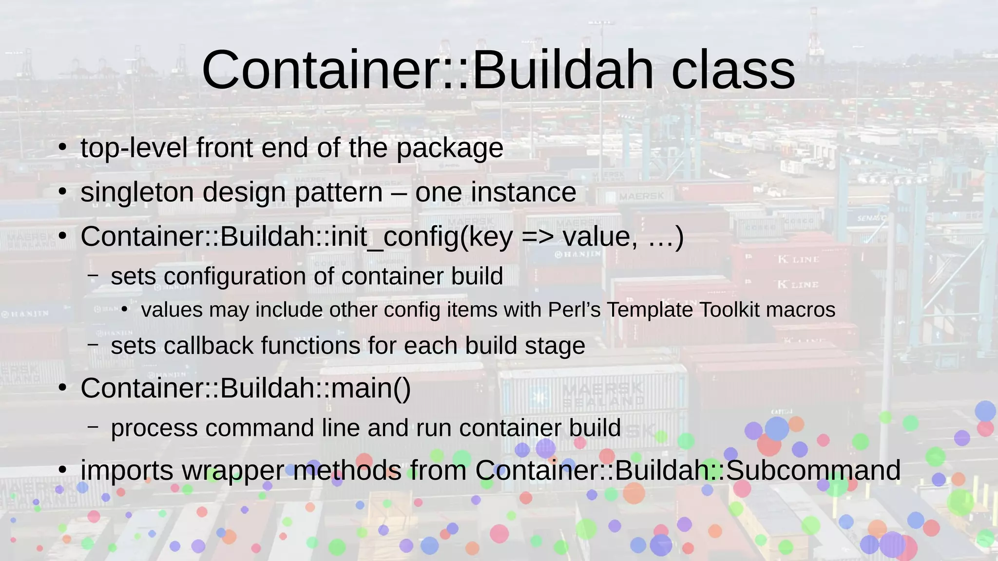 Container::Buildah class
●
top-level front end of the package
●
singleton design pattern – one instance
●
Container::Buildah::init_config(key => value, …)
– sets configuration of container build
●
values may include other config items with Perl’s Template Toolkit macros
– sets callback functions for each build stage
●
Container::Buildah::main()
– process command line and run container build
●
imports wrapper methods from Container::Buildah::Subcommand
 