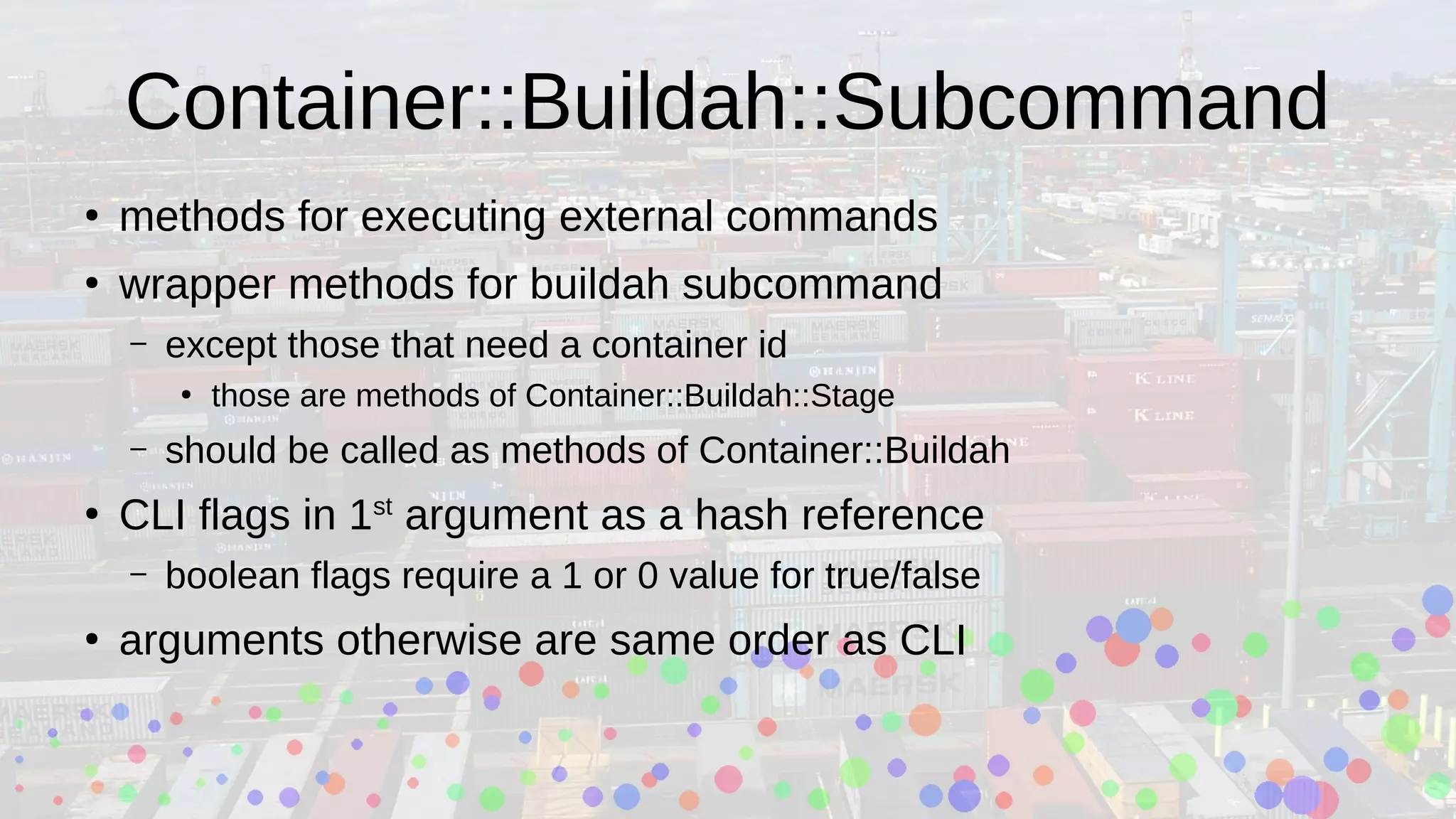 Container::Buildah::Subcommand
●
methods for executing external commands
●
wrapper methods for buildah subcommand
– except those that need a container id
●
those are methods of Container::Buildah::Stage
– should be called as methods of Container::Buildah
●
CLI flags in 1st
argument as a hash reference
– boolean flags require a 1 or 0 value for true/false
●
arguments otherwise are same order as CLI
 