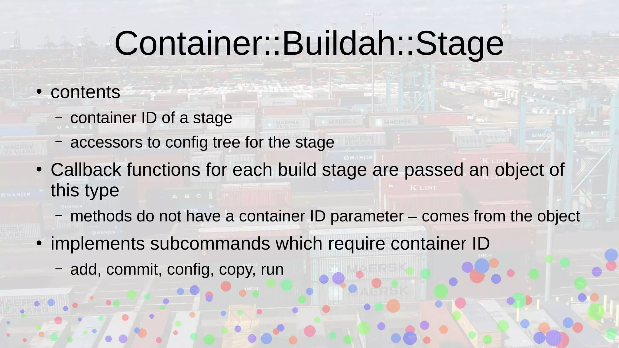 Container::Buildah::Stage
●
contents
– container ID of a stage
– accessors to config tree for the stage
●
Callback functions for each build stage are passed an object of
this type
– methods do not have a container ID parameter – comes from the object
●
implements subcommands which require container ID
– add, commit, config, copy, run
 