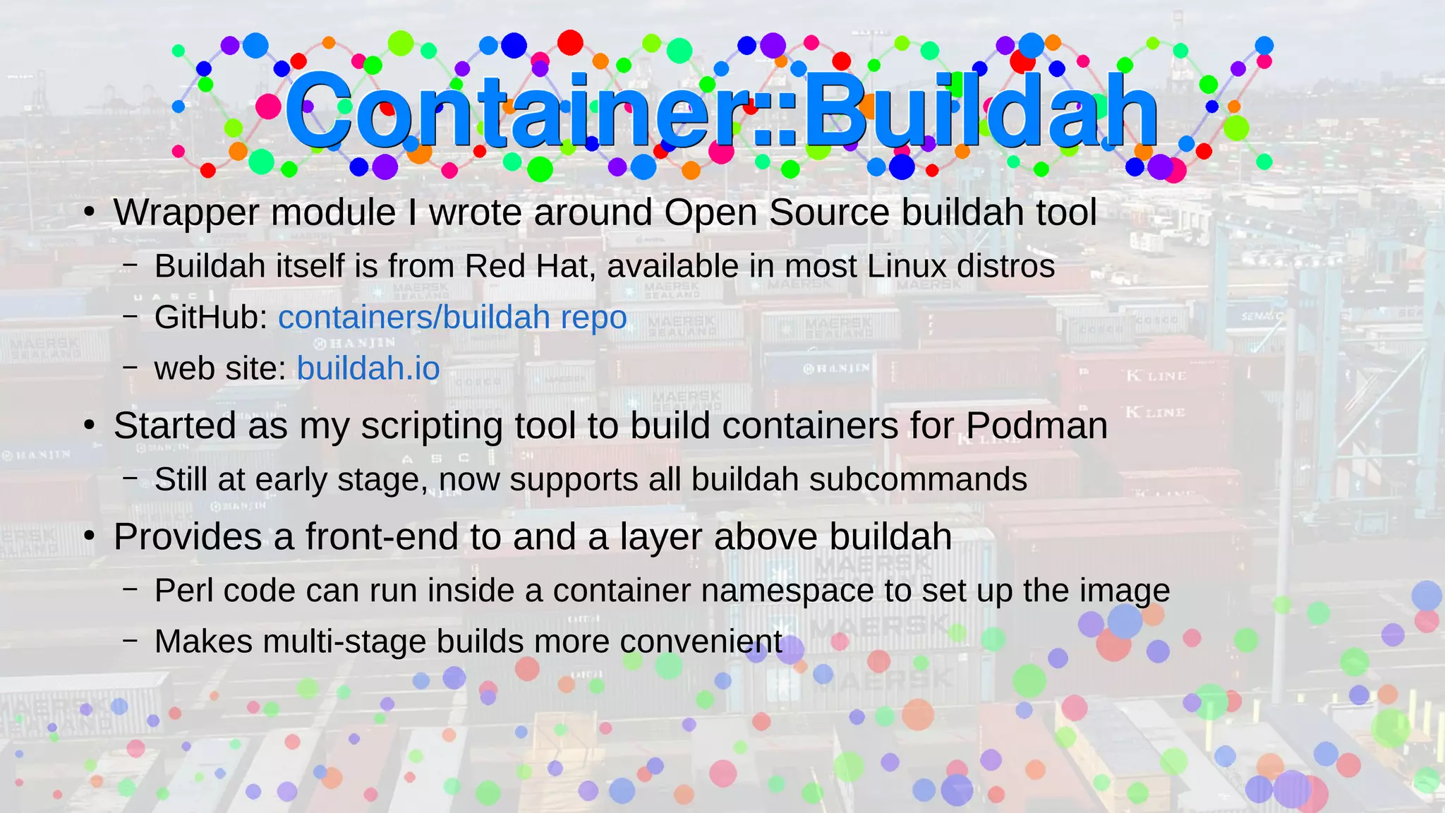 ●
Wrapper module I wrote around Open Source buildah tool
– Buildah itself is from Red Hat, available in most Linux distros
– GitHub: containers/buildah repo
– web site: buildah.io
●
Started as my scripting tool to build containers for Podman
– Still at early stage, now supports all buildah subcommands
●
Provides a front-end to and a layer above buildah
– Perl code can run inside a container namespace to set up the image
– Makes multi-stage builds more convenient
 