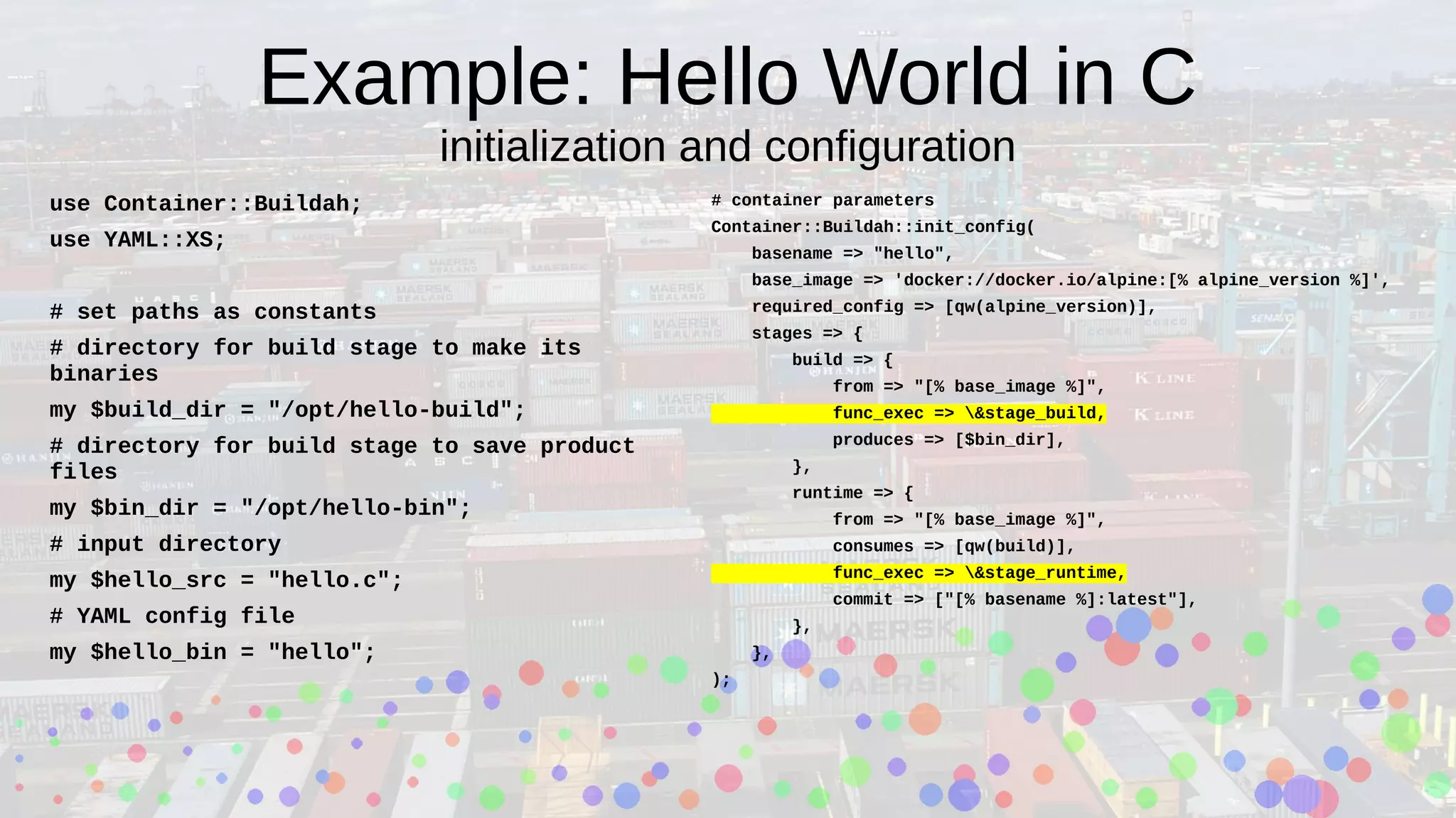 Example: Hello World in C
initialization and configuration
use Container::Buildah;
use YAML::XS;
# set paths as constants
# directory for build stage to make its
binaries
my $build_dir = "/opt/hello-build";
# directory for build stage to save product
files
my $bin_dir = "/opt/hello-bin";
# input directory
my $hello_src = "hello.c";
# YAML config file
my $hello_bin = "hello";
# container parameters
Container::Buildah::init_config(
basename => "hello",
base_image => 'docker://docker.io/alpine:[% alpine_version %]',
required_config => [qw(alpine_version)],
stages => {
build => {
from => "[% base_image %]",
func_exec => &stage_build,
produces => [$bin_dir],
},
runtime => {
from => "[% base_image %]",
consumes => [qw(build)],
func_exec => &stage_runtime,
commit => ["[% basename %]:latest"],
},
},
);
 