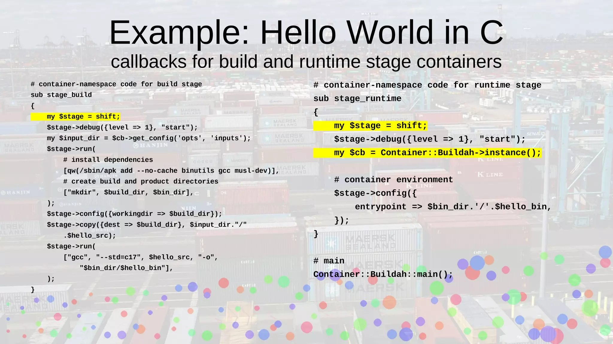 Example: Hello World in C
callbacks for build and runtime stage containers
# container-namespace code for build stage
sub stage_build
{
my $stage = shift;
$stage->debug({level => 1}, "start");
my $input_dir = $cb->get_config('opts', 'inputs');
$stage->run(
# install dependencies
[qw(/sbin/apk add --no-cache binutils gcc musl-dev)],
# create build and product directories
["mkdir", $build_dir, $bin_dir],
);
$stage->config({workingdir => $build_dir});
$stage->copy({dest => $build_dir}, $input_dir."/"
.$hello_src);
$stage->run(
["gcc", "--std=c17", $hello_src, "-o",
"$bin_dir/$hello_bin"],
);
}
# container-namespace code for runtime stage
sub stage_runtime
{
my $stage = shift;
$stage->debug({level => 1}, "start");
my $cb = Container::Buildah->instance();
# container environment
$stage->config({
entrypoint => $bin_dir.'/'.$hello_bin,
});
}
# main
Container::Buildah::main();
 