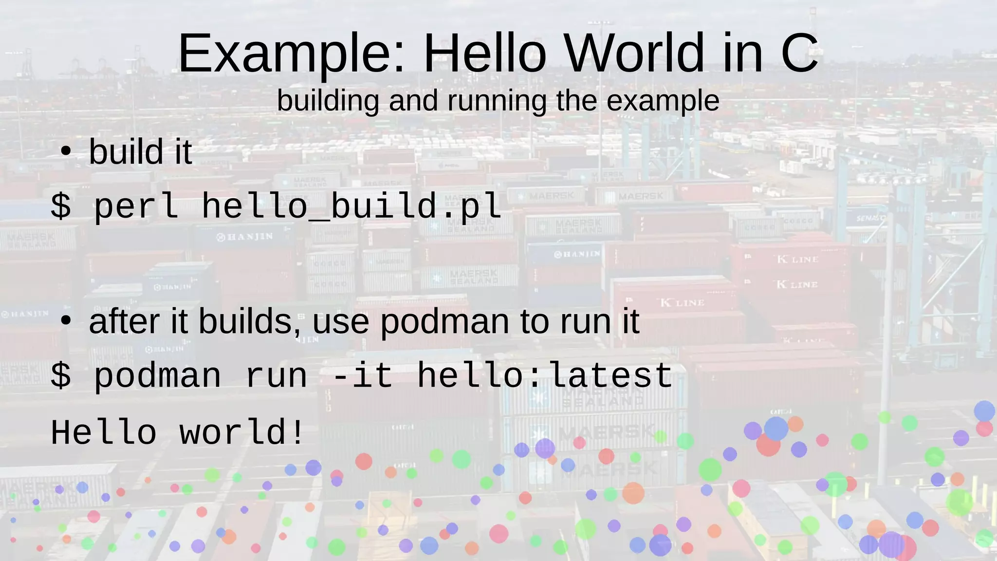 Example: Hello World in C
building and running the example
●
build it
$ perl hello_build.pl
●
after it builds, use podman to run it
$ podman run -it hello:latest
Hello world!
 
