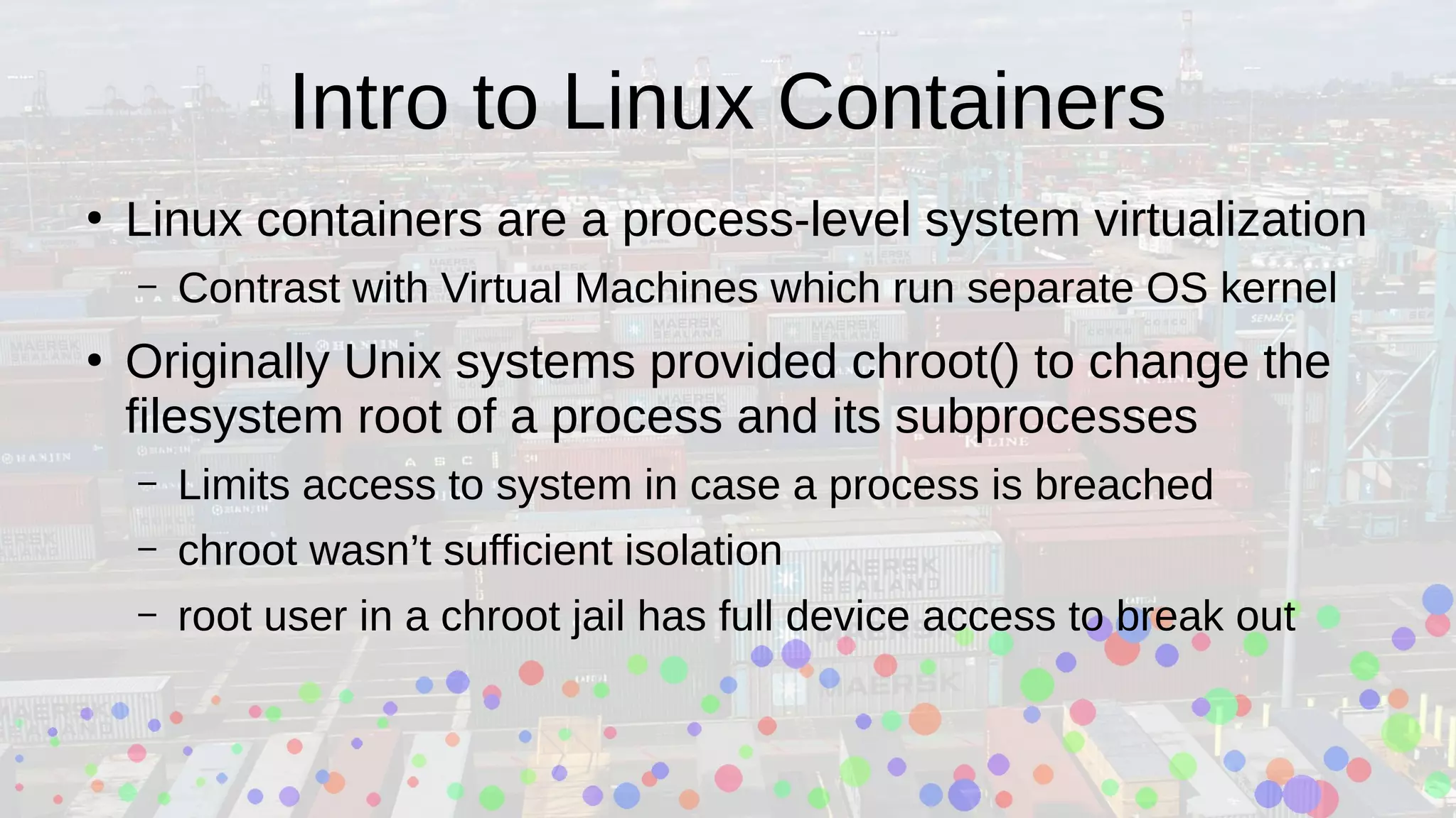 Intro to Linux Containers
●
Linux containers are a process-level system virtualization
– Contrast with Virtual Machines which run separate OS kernel
●
Originally Unix systems provided chroot() to change the
filesystem root of a process and its subprocesses
– Limits access to system in case a process is breached
– chroot wasn’t sufficient isolation
– root user in a chroot jail has full device access to break out
 