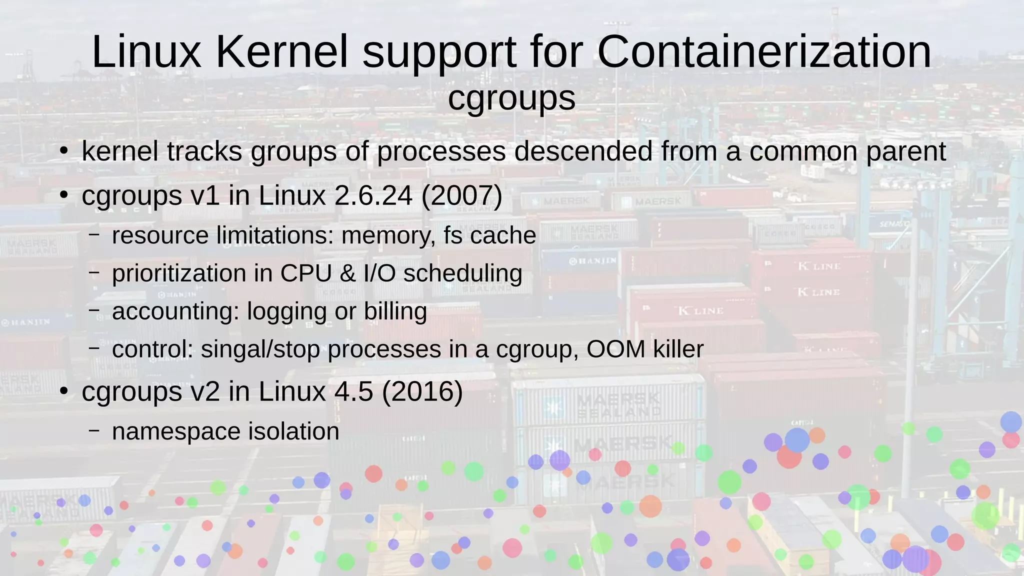 Linux Kernel support for Containerization
cgroups
●
kernel tracks groups of processes descended from a common parent
●
cgroups v1 in Linux 2.6.24 (2007)
– resource limitations: memory, fs cache
– prioritization in CPU & I/O scheduling
– accounting: logging or billing
– control: singal/stop processes in a cgroup, OOM killer
●
cgroups v2 in Linux 4.5 (2016)
– namespace isolation
 