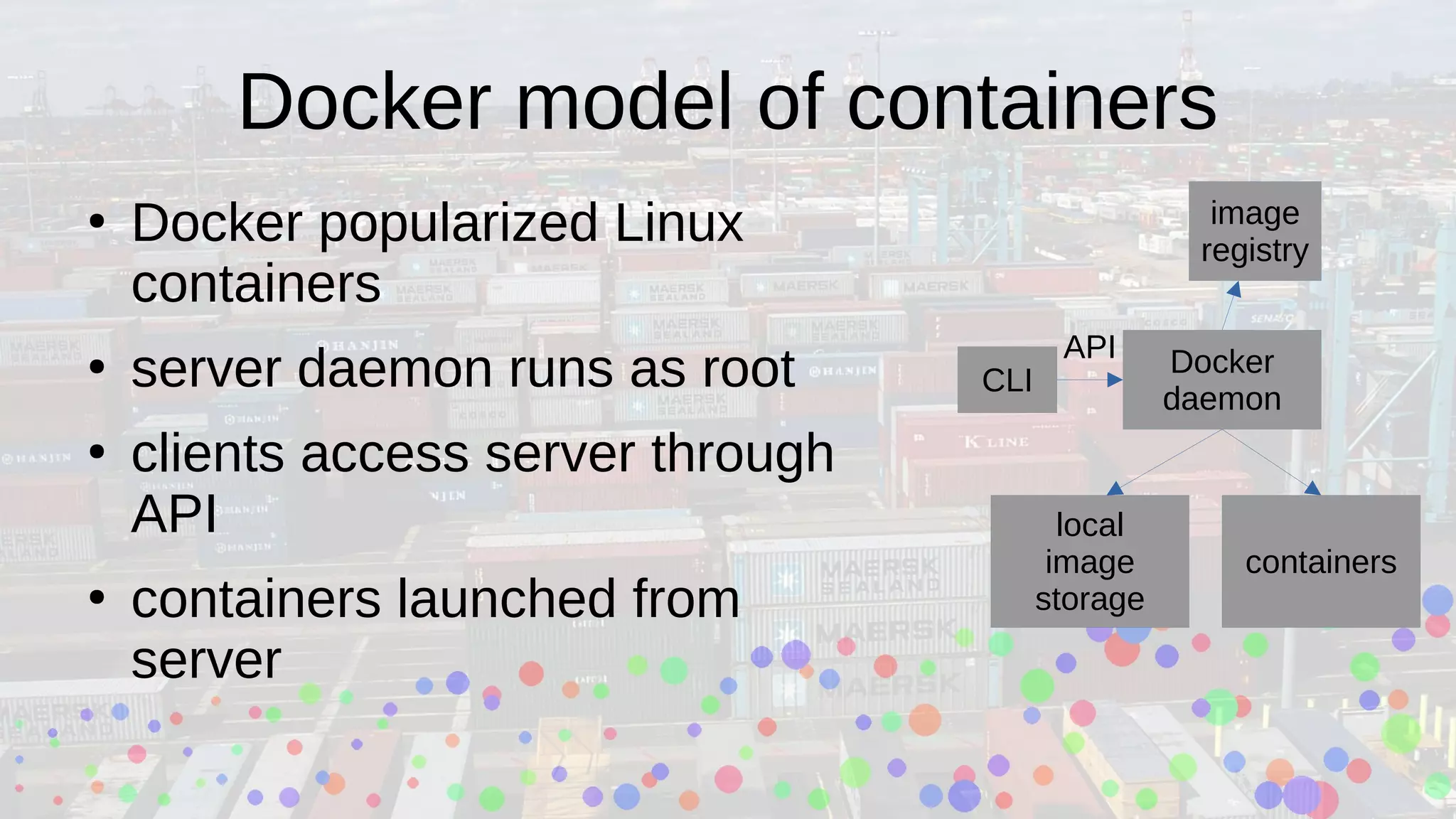 Docker model of containers
●
Docker popularized Linux
containers
●
server daemon runs as root
●
clients access server through
API
●
containers launched from
server
Docker
daemon
local
image
storage
containers
CLI
image
registry
API
 